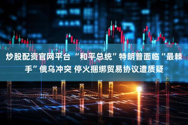 炒股配资官网平台 “和平总统”特朗普面临“最棘手”俄乌冲突 停火捆绑贸易协议遭质疑