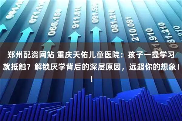 郑州配资网站 重庆天佑儿童医院：孩子一提学习就抵触？解锁厌学背后的深层原因，远超你的想象！
