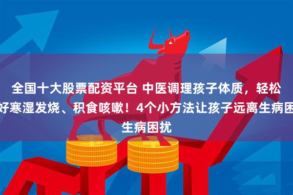 全国十大股票配资平台 中医调理孩子体质，轻松调好寒湿发烧、积食咳嗽！4个小方法让孩子远离生病困扰