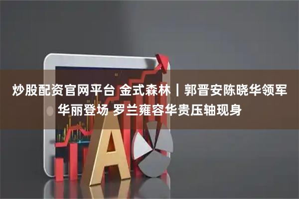 炒股配资官网平台 金式森林｜郭晋安陈晓华领军华丽登场 罗兰雍容华贵压轴现身