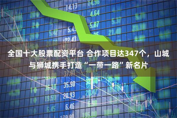 全国十大股票配资平台 合作项目达347个，山城与狮城携手打造“一带一路”新名片