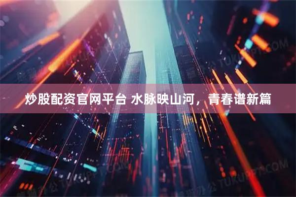 炒股配资官网平台 水脉映山河，青春谱新篇
