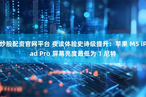 炒股配资官网平台 夜读体验史诗级提升：苹果 M5 iPad Pro 屏幕亮度最低为 1 尼特
