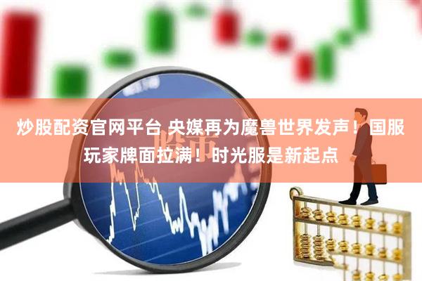炒股配资官网平台 央媒再为魔兽世界发声！国服玩家牌面拉满！时光服是新起点