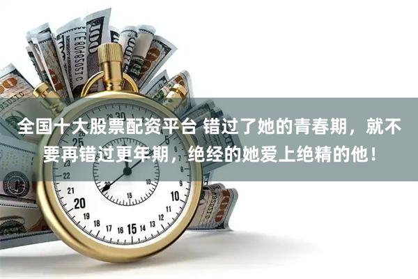 全国十大股票配资平台 错过了她的青春期，就不要再错过更年期，绝经的她爱上绝精的他！