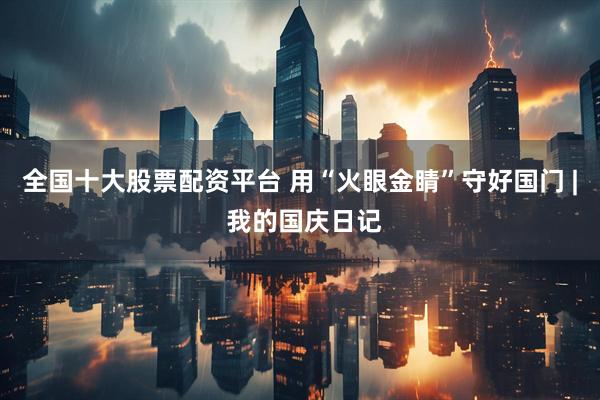 全国十大股票配资平台 用“火眼金睛”守好国门 | 我的国庆日记