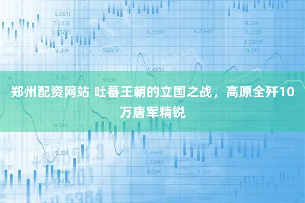 郑州配资网站 吐蕃王朝的立国之战，高原全歼10万唐军精锐