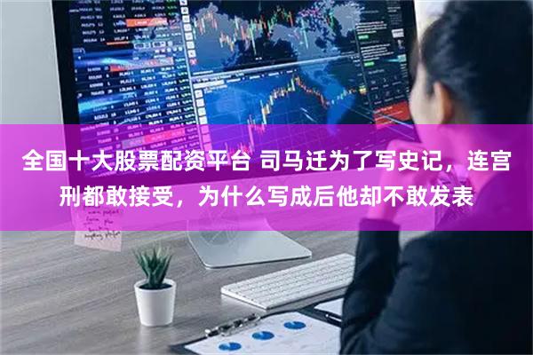 全国十大股票配资平台 司马迁为了写史记，连宫刑都敢接受，为什么写成后他却不敢发表