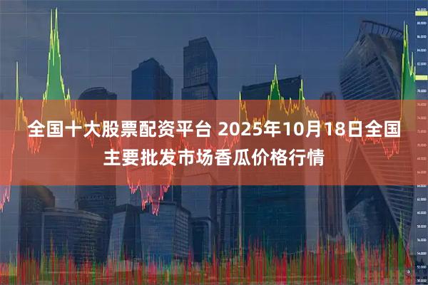全国十大股票配资平台 2025年10月18日全国主要批发市场香瓜价格行情