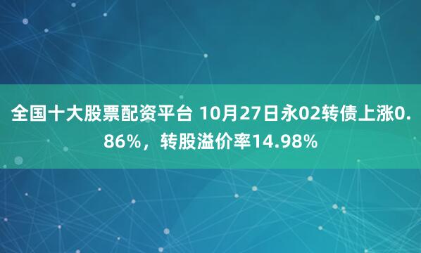 全国十大股票配资平台 10月27日永02转债上涨0.86%，转股溢价率14.98%