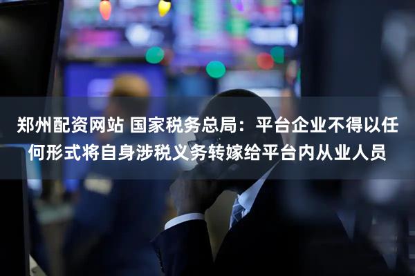 郑州配资网站 国家税务总局：平台企业不得以任何形式将自身涉税义务转嫁给平台内从业人员