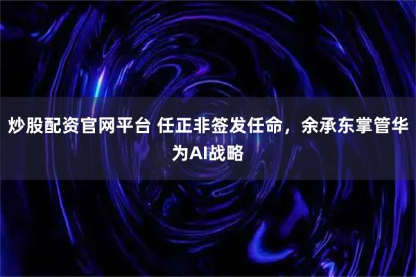 炒股配资官网平台 任正非签发任命，余承东掌管华为AI战略