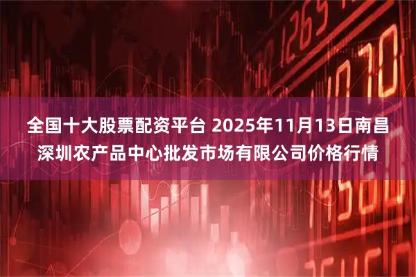 全国十大股票配资平台 2025年11月13日南昌深圳农产品中心批发市场有限公司价格行情