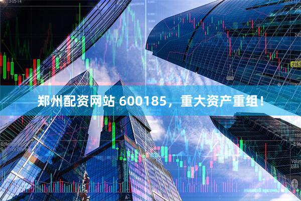 郑州配资网站 600185，重大资产重组！