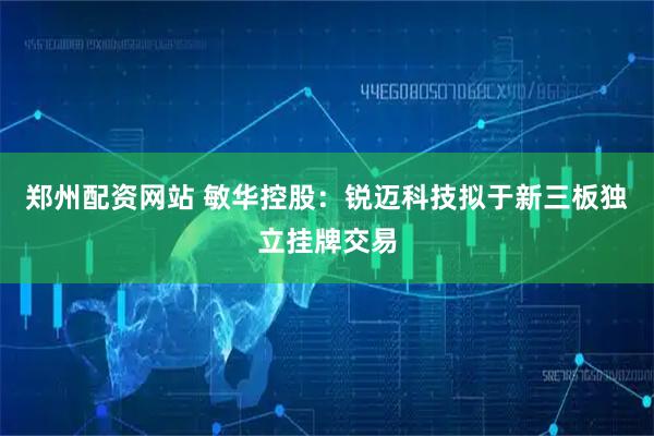 郑州配资网站 敏华控股：锐迈科技拟于新三板独立挂牌交易