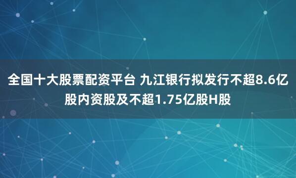 全国十大股票配资平台 九江银行拟发行不超8.6亿股内资股及不超1.75亿股H股