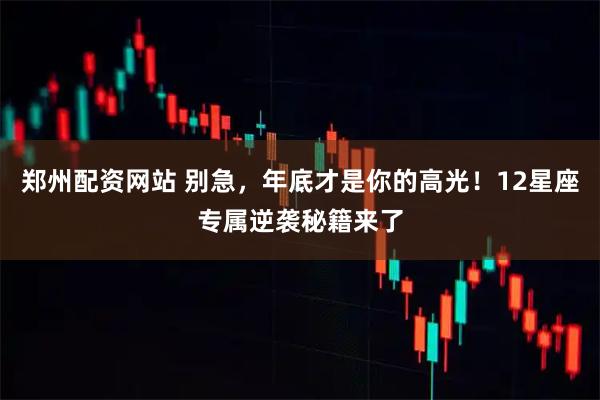 郑州配资网站 别急，年底才是你的高光！12星座专属逆袭秘籍来了