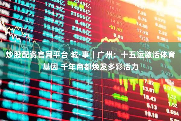 炒股配资官网平台 城·事｜广州：十五运激活体育基因 千年商都焕发多彩活力