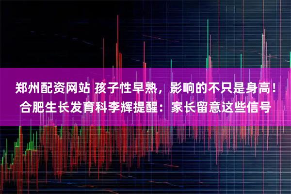 郑州配资网站 孩子性早熟，影响的不只是身高！合肥生长发育科李辉提醒：家长留意这些信号