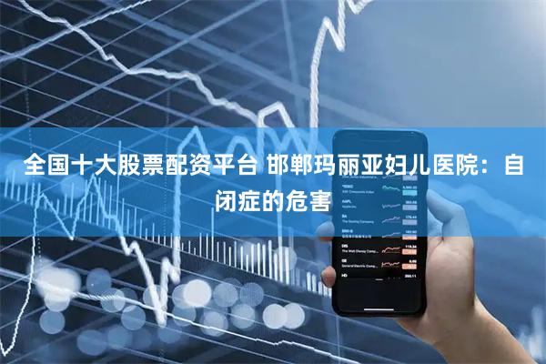 全国十大股票配资平台 邯郸玛丽亚妇儿医院：自闭症的危害