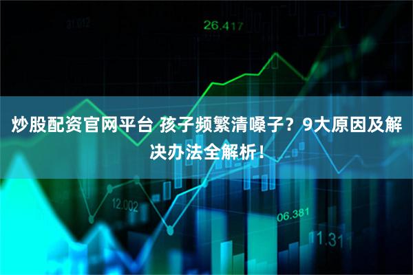 炒股配资官网平台 孩子频繁清嗓子？9大原因及解决办法全解析！