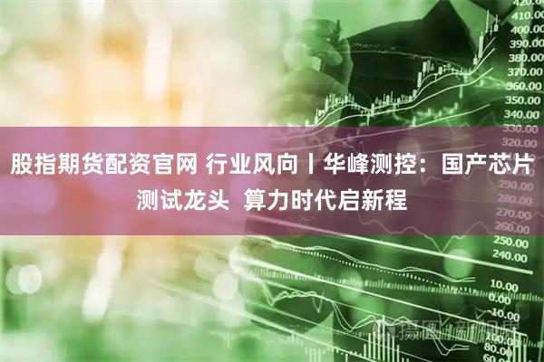 股指期货配资官网 行业风向丨华峰测控：国产芯片测试龙头  算力时代启新程