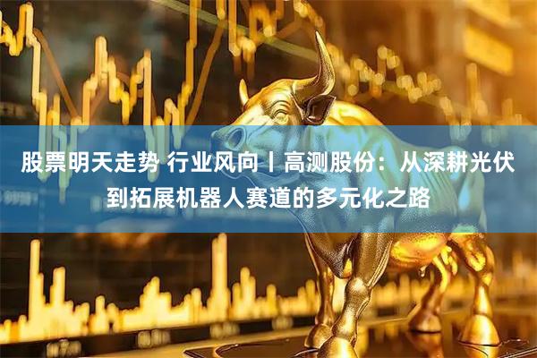 股票明天走势 行业风向丨高测股份：从深耕光伏到拓展机器人赛道的多元化之路