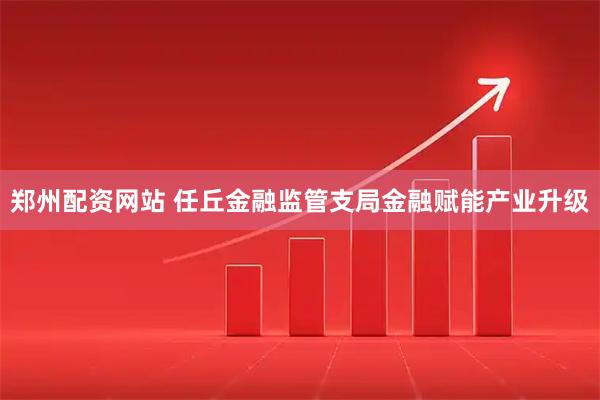 郑州配资网站 任丘金融监管支局金融赋能产业升级