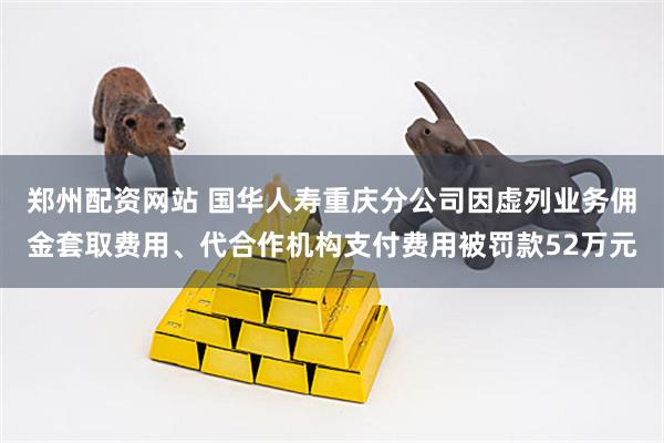 郑州配资网站 国华人寿重庆分公司因虚列业务佣金套取费用、代合作机构支付费用被罚款52万元