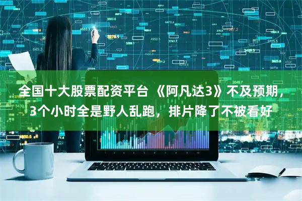 全国十大股票配资平台 《阿凡达3》不及预期，3个小时全是野人乱跑，排片降了不被看好