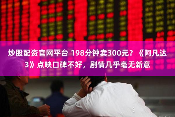炒股配资官网平台 198分钟卖300元？《阿凡达3》点映口碑不好，剧情几乎毫无新意