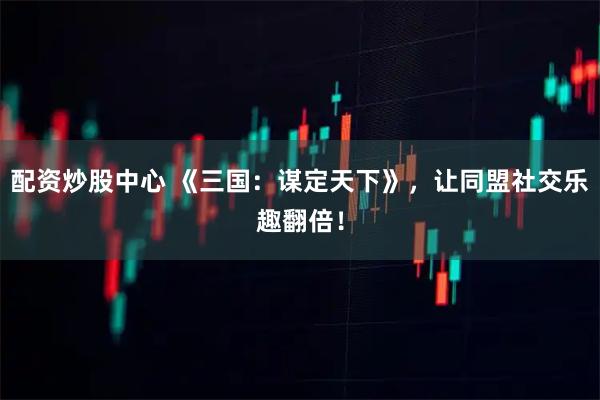 配资炒股中心 《三国:谋定天下》,让同盟社交乐趣翻倍!