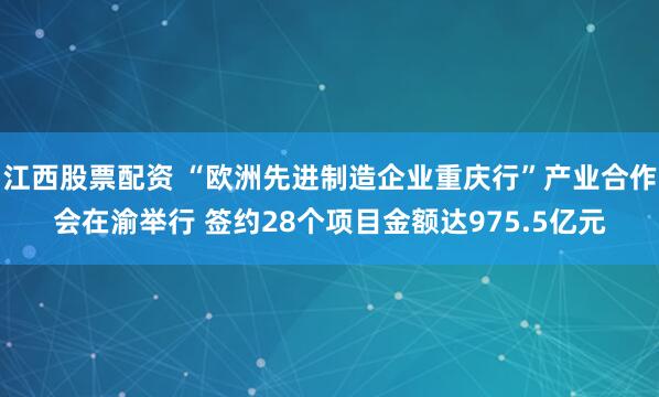 江西股票配资 “欧洲先进制造企业重庆行”产业合作会在渝举行 签约28个项目金额达975.5亿元