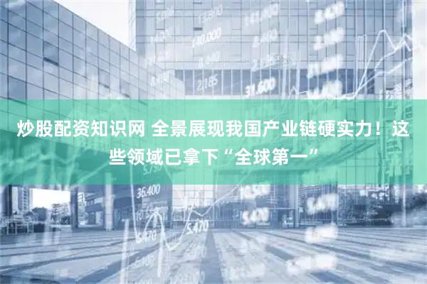 炒股配资知识网 全景展现我国产业链硬实力！这些领域已拿下“全球第一”