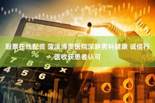 股票在线配资 菏泽博奥医院深耕男科健康 诚信行医收获患者认可
