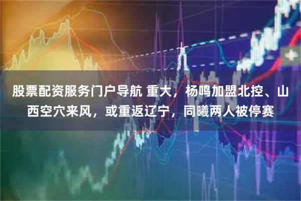 股票配资服务门户导航 重大，杨鸣加盟北控、山西空穴来风，或重返辽宁，同曦两人被停赛