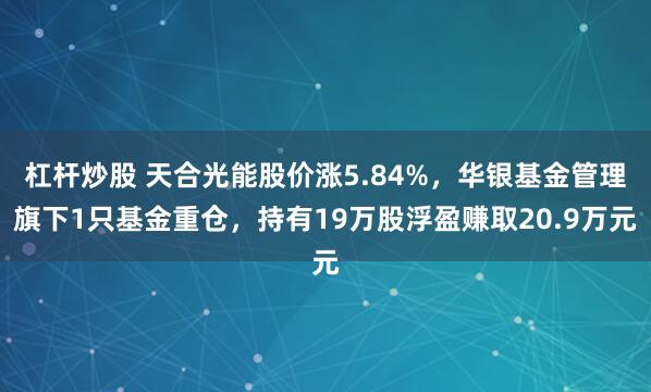 杠杆炒股 天合光能股价涨5.84%，华银基金管理旗下1只基金重仓，持有19万股浮盈赚取20.9万元