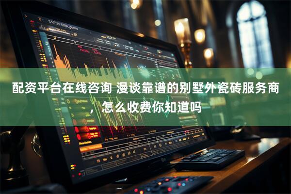 配资平台在线咨询 漫谈靠谱的别墅外瓷砖服务商，怎么收费你知道吗