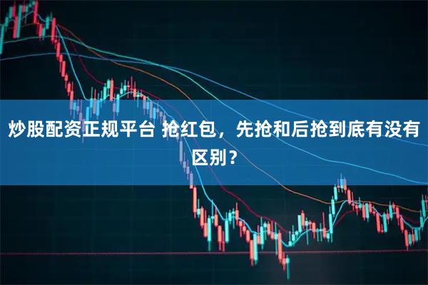炒股配资正规平台 抢红包，先抢和后抢到底有没有区别？