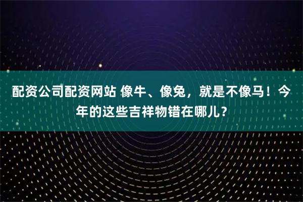 配资公司配资网站 像牛、像兔，就是不像马！今年的这些吉祥物错在哪儿？