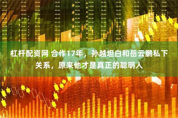 杠杆配资网 合作17年，孙越坦白和岳云鹏私下关系，原来他才是真正的聪明人