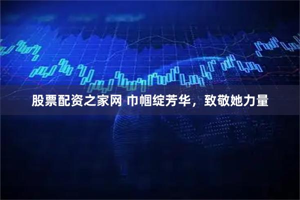 股票配资之家网 巾帼绽芳华，致敬她力量