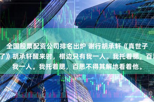 全国股票配资公司排名出炉 谢行胡承轩《真世子来了，我却跪得更稳了》胡承轩醒来时，榻边只有我一人。我托着腮，百思不得其解地看着他。