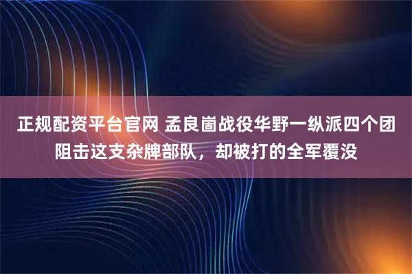 正规配资平台官网 孟良崮战役华野一纵派四个团阻击这支杂牌部队，却被打的全军覆没