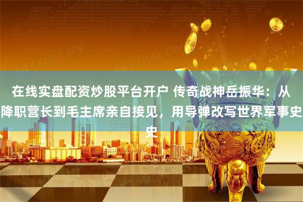 在线实盘配资炒股平台开户 传奇战神岳振华：从降职营长到毛主席亲自接见，用导弹改写世界军事史
