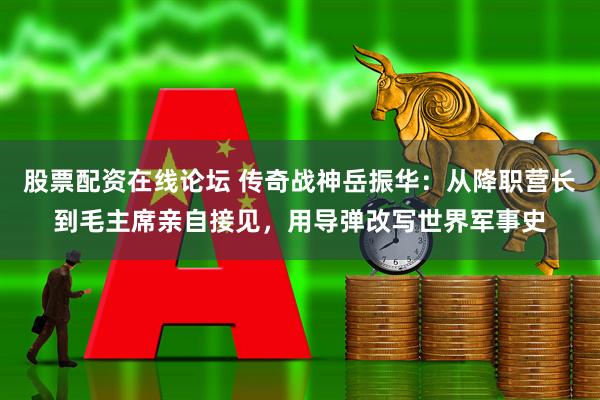 股票配资在线论坛 传奇战神岳振华：从降职营长到毛主席亲自接见，用导弹改写世界军事史