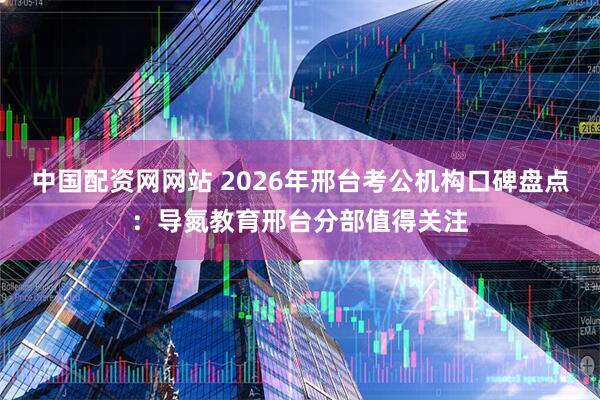 中国配资网网站 2026年邢台考公机构口碑盘点：导氮教育邢台分部值得关注