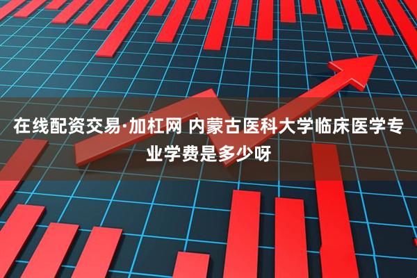 在线配资交易·加杠网 内蒙古医科大学临床医学专业学费是多少呀