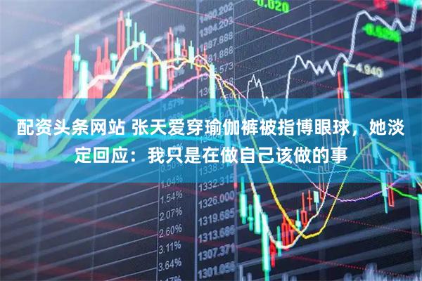 配资头条网站 张天爱穿瑜伽裤被指博眼球,她淡定回应:我只是在做自己该做的事