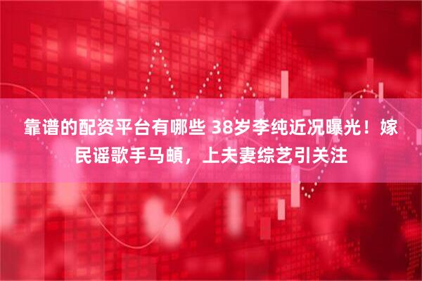 靠谱的配资平台有哪些 38岁李纯近况曝光！嫁民谣歌手马頔，上夫妻综艺引关注